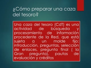¿Cómo preparar una caza
del tesoro?
Una caza del tesoro (CdT) es una
actividad de búsqueda y
procesamiento de información
procedente de la Red, que está
sujeta a un molde fijo:
introducción, preguntas, selección
de enlaces, pregunta final ( la
Gran pregunta), pautas de
evaluación y créditos
 