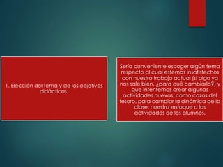 1. Elección del tema y de los objetivos
didácticos.
Sería conveniente escoger algún tema
respecto al cual estemos insatisfechos
con nuestro trabajo actual (si algo ya
nos sale bien, ¿para qué cambiarlo?) y
que intentemos crear algunas
actividades nuevas, como cazas del
tesoro, para cambiar la dinámica de la
clase, nuestro enfoque o las
actividades de los alumnos.
 