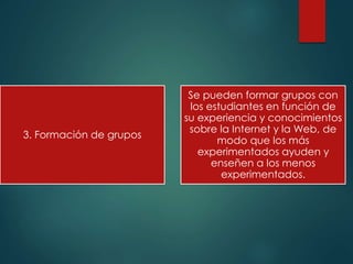 3. Formación de grupos
Se pueden formar grupos con
los estudiantes en función de
su experiencia y conocimientos
sobre la Internet y la Web, de
modo que los más
experimentados ayuden y
enseñen a los menos
experimentados.
 