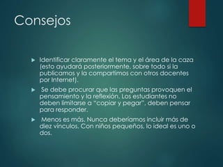 Consejos
 Identificar claramente el tema y el área de la caza
(esto ayudará posteriormente, sobre todo si la
publicamos y la compartimos con otros docentes
por Internet).
 Se debe procurar que las preguntas provoquen el
pensamiento y la reflexión. Los estudiantes no
deben limitarse a “copiar y pegar”, deben pensar
para responder.
 Menos es más. Nunca deberíamos incluir más de
diez vínculos. Con niños pequeños, lo ideal es uno o
dos.
 