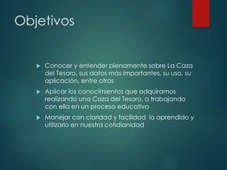 Objetivos
 Conocer y entender plenamente sobre La Caza
del Tesoro, sus datos más importantes, su uso, su
aplicación, entre otros
 Aplicar los conocimientos que adquiramos
realizando una Caza del Tesoro, o trabajando
con ella en un proceso educativo
 Manejar con claridad y facilidad lo aprendido y
utilizarlo en nuestra cotidianidad
 