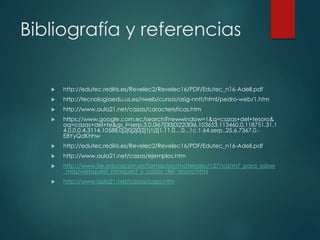 Bibliografía y referencias
 http://edutec.rediris.es/Revelec2/Revelec16/PDF/Edutec_n16-Adell.pdf
 http://tecnologiaedu.us.es/nweb/cursos/asig-nntt/html/pedro-web/1.htm
 http://www.aula21.net/cazas/caracteristicas.htm
 https://www.google.com.ec/search?newwindow=1&q=cazas+del+tesoro&
oq=cazas+del+te&gs_l=serp.3.0.0i67j0l3j0i22i30l6.103653.113460.0.118751.31.1
4.0.0.0.4.3114.10588.0j2j0j2j0j2j1j1j2j1.11.0....0...1c.1.64.serp..25.6.7367.0.-
E8YyQdKhhw
 http://edutec.rediris.es/Revelec2/Revelec16/PDF/Edutec_n16-Adell.pdf
 http://www.aula21.net/cazas/ejemplos.htm
 http://www.ite.educacion.es/formacion/materiales/137/cd/m7_para_saber
_mas/webquest_miniquest_y_cazas_del_tesoro.html
 http://www.aula21.net/cazas/caza.htm
 