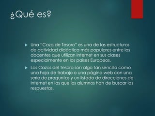 ¿Qué es?
 Una “Caza de Tesoro” es una de las estructuras
de actividad didáctica más populares entre los
docentes que utilizan Internet en sus clases
especialmente en los países Europeos.
 Las Cazas del Tesoro son algo tan sencillo como
una hoja de trabajo o una página web con una
serie de preguntas y un listado de direcciones de
Internet en las que los alumnos han de buscar las
respuestas.
 