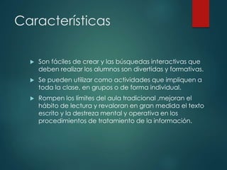 Características
 Son fáciles de crear y las búsquedas interactivas que
deben realizar los alumnos son divertidas y formativas.
 Se pueden utilizar como actividades que impliquen a
toda la clase, en grupos o de forma individual.
 Rompen los límites del aula tradicional ,mejoran el
hábito de lectura y revaloran en gran medida el texto
escrito y la destreza mental y operativa en los
procedimientos de tratamiento de la información.
 