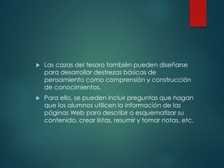  Las cazas del tesoro también pueden diseñarse
para desarrollar destrezas básicas de
pensamiento como comprensión y construcción
de conocimientos.
 Para ello, se pueden incluir preguntas que hagan
que los alumnos utilicen la información de las
páginas Web para describir o esquematizar su
contenido, crear listas, resumir y tomar notas, etc.
 