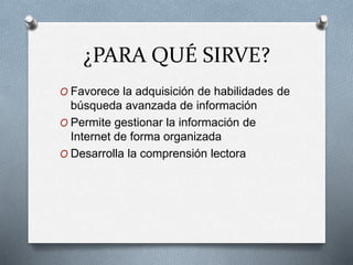 ¿PARA QUÉ SIRVE?
O Favorece la adquisición de habilidades de
búsqueda avanzada de información
O Permite gestionar la información de
Internet de forma organizada
O Desarrolla la comprensión lectora
 