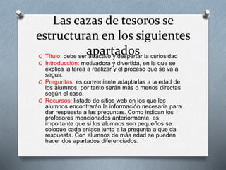 Las cazas de tesoros se
estructuran en los siguientes
apartadosO Título: debe ser atractivo y despertar la curiosidad
O Introducción: motivadora y divertida, en la que se
explica la tarea a realizar y el proceso que se va a
seguir.
O Preguntas: es conveniente adaptarlas a la edad de
los alumnos, por tanto serán más o menos directas
según el caso.
O Recursos: listado de sitios web en los que los
alumnos encontrarán la información necesaria para
dar respuesta a las preguntas. Como indican los
profesores mencionados anteriormente, es
importante que si los alumnos son pequeños se
coloque cada enlace junto a la pregunta a que da
respuesta. Con alumnos de más edad se pueden
hacer dos apartados diferenciados.
 