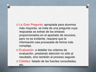 O La Gran Pregunta: apropiada para alumnos
más mayores, se trata de una pregunta cuya
respuesta se extrae de los enlaces
proporcionados en el apartado de recursos,
pero no es evidente, requiere que la
información sea procesada de forma más
compleja.
O Evaluación: a detallar los criterios de
evaluación, prestando atención no sólo al
resultado, sino también al proceso seguido
O Créditos: listado de las fuentes consultadas,
etc.
 