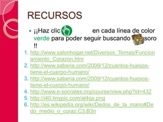 RECURSOS
    ¡¡Haz clic          en cada línea de color
     verde para poder seguir buscando el tesoro
     !!
1. http://www.salonhogar.net/Diversos_Temas/Funcion
   amiento_Corazon.htm
2. http://www.saberia.com/2009/12/cuantos-huesos-
   tiene-el-cuerpo-humano/
3. http://www.saberia.com/2009/12/cuantos-huesos-
   tiene-el-cuerpo-humano/
4. http://www.e-socrates.org/course/view.php?id=432
5. http://i40.tinypic.com/at4qx.png
6. http://es.wikipedia.org/wiki/Dedos_de_la_mano#De
   do_medio_o_coraz.C3.B3n
 