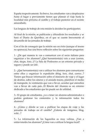 España respectivamente. En breve, los estudiantes van a desplazarse
hasta el lugar y previamente tienen que planear el viaje hasta la
localidad más próxima al castillo y el trabajo posterior en el recinto
amurallado.

Las lenguas de trabajo de esta misión la deciden los participantes.

Al final de la misión, se publicarán y difundirán los resultados y se
hará el Diario de Quéribus, en el que se cuente brevemente el
desarrollo de las jornadas de trabajo.

Con el fin de conseguir que la misión sea un éxito (aunque el tesoro
no aparezca), haz una breve reflexión sobre las siguientes preguntas:

1.- ¿De qué manera te vas a comunicar con el socio italiano para
organizar a los alumnos? ¿Qué herramienta(s) vais a usar (correo,
chat, skype, foro...)? La Sala de Profesores es un entorno privado y
seguro y puede ser útil.

2.- ¿Qué herramienta(s) van a utilizar los alumnos para comunicarse
entre ellos y organizar la expedición (blog, foro, chat, correo...?
Tienen que buscar información sobre el itinerario de viaje y el lugar
de destino, sobre los cátaros y el ansiado tesoro, planificar el medio
de transporte, la vestimenta que van a llevar, acordar qué utensilios
van a llevar de cada país...El Rincón del Alumno es un entorno
dedicado a los estudiantes que les puede ser de utilidad.

3.- El grupo de estudiantes, ¿va a tener un alumno-administrador o
podrán gestionar los contenidos y la información todos los
alumnos?

4.- ¿Cómo y dónde se van a publicar las etapas de viaje y las
jornadas de trabajo en el castillo? ¿Galería de imágenes, blog,
wiki...?

5.- La información de los lugareños es muy valiosa. ¿Van a
entrevistarles los alumnos? ¿Cómo van a utilizar la lengua local?


                                                                      3
 