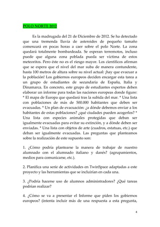 POLO NORTE 2012

      Es la madrugada del 21 de Diciembre de 2012. Se ha detectado
que una tremenda lluvia de asteroides de pequeño tamaño
comenzará en pocas horas a caer sobre el polo Norte. La zona
quedará totalmente bombardeada. Se esperan terremotos, incluso
puede que alguna zona poblada pueda ser víctima de estos
meteoritos. Pero éste no es el riesgo mayor. Los científicos afirman
que se espera que el nivel del mar suba de manera contundente,
hasta 100 metros de altura sobre su nivel actual: ¡hay que evacuar a
la población! Los gobiernos europeos deciden encargar esta tarea a
un grupo de estudiantes de secundaria de España, Italia y
Dinamarca. En concreto, este grupo de estudiantes expertos deben
elaborar un informe para todas las naciones europeas donde figure:
* El mapa de Europa que quedará tras la subida del mar. * Una lista
con poblaciones de más de 500.000 habitantes que deben ser
evacuadas. * Un plan de evacuación: ¿a dónde debemos enviar a los
habitantes de estas poblaciones? ¿qué ciudades pueden acogerlos? *
Una lista con especies animales protegidas que deban ser
igualmente evacuadas para evitar su extinción, y a dónde deben ser
enviadas. * Una lista con objetos de arte (cuadros, estatuas, etc.) que
deban ser igualmente evacuadas. Las preguntas que planteamos
sobre la realización de este supuesto son:

1. ¿Cómo podría plantearse la manera de trabajar de nuestro
alumnado con el alumnado italiano y danés? (agrupamientos,
medios para comunicarse, etc.).

2. Planifica una serie de actividades en TwinSpace adaptadas a este
proyecto y las herramientas que se incluirían en cada una.

3. ¿Podría hacerse uso de alumnos administradores? ¿Qué tareas
podrían realizar?

4. ¿Cómo se va a presentar el Informe que piden los gobiernos
europeos? (intenta incluir más de una respuesta a esta pregunta,

                                                                      4
 