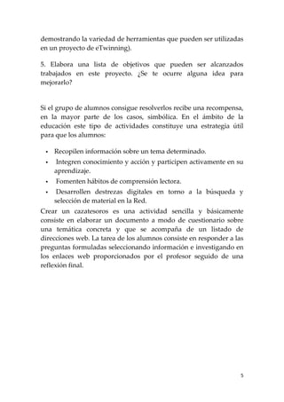 demostrando la variedad de herramientas que pueden ser utilizadas
en un proyecto de eTwinning).

5. Elabora una lista de objetivos que pueden ser alcanzados
trabajados en este proyecto. ¿Se te ocurre alguna idea para
mejorarlo?


Si el grupo de alumnos consigue resolverlos recibe una recompensa,
en la mayor parte de los casos, simbólica. En el ámbito de la
educación este tipo de actividades constituye una estrategia útil
para que los alumnos:

    Recopilen información sobre un tema determinado.
    Integren conocimiento y acción y participen activamente en su
     aprendizaje.
    Fomenten hábitos de comprensión lectora.
     Desarrollen destrezas digitales en torno a la búsqueda y
     selección de material en la Red.
Crear un cazatesoros es una actividad sencilla y básicamente
consiste en elaborar un documento a modo de cuestionario sobre
una temática concreta y que se acompaña de un listado de
direcciones web. La tarea de los alumnos consiste en responder a las
preguntas formuladas seleccionando información e investigando en
los enlaces web proporcionados por el profesor seguido de una
reflexión final.




                                                                   5
 