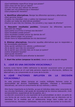¿Qué habilidades específicas tengo que poseer?
¿Qué cosas son las que yo valoro?
¿Son las mismas que valoran los demás?
¿Cuáles son mis preferencias e intereses?
¿Qué preparación necesito?

4. Identificar alternativas. Barajar las diferentes opciones y alternativas.
¿Qué opciones tengo?
¿Cuál/es me interesa/n más y cuál/es me interesa/n menos?
¿Cuáles son todas las alternativas posibles?
¿Qué es lo que más me interesa, me conviene y soy capaz de afrontar?

5. Descubrir resultados posibles. Comparar              las   diferentes   opciones.
Descubrir los riesgos
¿Qué podría ocurrirme si tomara esa decisión?
¿Qué resultados puedo prever?
¿Qué resultados pueden prever los demás de mí?
¿Quién deberá pagar mis errores?
¿Quién tiene la responsabilidad de mis decisiones?

6. Eliminar alternativas. Descartar aquellas alternativas que no responden a
las necesidades planteadas.
¿Esta opción satisfará mis valores y preferencias?
¿Es la opción que más me conviene?
¿Es la opción que coincide más con lo que yo quiero?
¿Cómo empezaré hacerlo?
¿Qué ayuda necesito?
¿Es el mejor momento para afrontar la decisión?

7. Start the action (empezar la acción). Llevar a cabo la opción elegida


5.   ¿QUÉ ES UNA DECISIÓN VOCACIONAL?
Autores como Harren (1981) definieron la decisión vocacional como un proceso
psicológico interno en el cual toda persona organiza la información, delibera las
alternativas y se compromete en el curso de la acción.

6. ¿QUÉ  FACTORES                  INFLUYEN           EN       LA      DECISIÓN
VOCACIONAL?
En este proceso deben tomarse en cuenta múltiples factores como la
personalidad del alumno (habilidades, aptitudes, intereses y necesidades
educativas), así como el conocimiento de sus motivos y valores.

Otro factor importante es la familia, ya que el individuo debe estar consciente de
sus vínculos familiares y del grado de necesidad de los mismos (educación, nivel
socioeconómico, expectativas de los padres, etc.).
La elección vocacional es una expresión de la personalidad, es decir, es parte de
una forma de ser mucho más amplia, es una decisión que se relaciona con la
identidad. En la medida que un adolescente tenga claro cuáles son sus
características, intereses y habilidades, más cerca está de acertar en la elección.
 