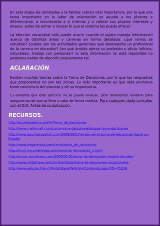 En esta etapa las amistades y la familia cobran vital importancia, por lo que una
tarea importante en la labor de orientación es ayudar a los jóvenes a
diferenciarse, a reconocerse a sí mismos y a valorar sus propios intereses y
deseos, antes de entrar a revisar lo que el sistema les pueda ofrecer.

La elección vocacional sólo puede ocurrir cuando el sujeto maneja información
acerca de distintas áreas y carreras en forma detallada: ¿qué ramos se
estudian? ¿cuáles son las actividades generales que desempeña un profesional
de la carrera en discusión? ¿en qué ámbito ejerce su profesión u oficio (oficina,
naturaleza, trabajo con personas)? Si esta información no está disponible no
podemos hablar de elección propiamente tal.

ACLARACIÓN.
Existen muchas teorías sobre la Toma de Decisiones, por lo que las respuestas
que proponemos no son las únicas. Lo más importante es que el/la alumno/a
tome conciencia del proceso y de su importancia.

Es evidente que este ejercicio no se puede evaluar, pero deberemos revisarlo para
asegurarnos de que se lleve a cabo de forma realista. Para cualquier duda consultar
con el D.O. Antes de su aplicación.

RECURSOS.
http://es.wikipedia.org/wiki/Toma_de_decisiones
http://www.mailxmail.com/curso-toma-decisiones/etapas-toma-decisiones
http://www.apuntesgestion.com/2008/09/17/el-abc-en-la-toma-de-decisiones-hacer-un-
listado/
http://www.degerencia.com/tema/toma_de_decisiones
http://html.rincondelvago.com/toma-de-decisiones_1.html
http://oricar.wordpress.com/2009/01/01/toma-de-decisiones-modelo-decides/
http://www.slideshare.net/christianjibaja/toma-de-decisiones-vocacionales
http://www.educarchile.cl/Portal.Base/Web/VerContenido.aspx?ID=75226
 