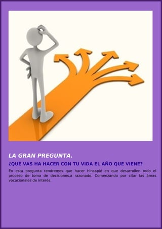 LA GRAN PREGUNTA.
¿QUÉ VAS HA HACER CON TU VIDA EL AÑO QUE VIENE?
En esta pregunta tendremos que hacer hincapié en que desarrollen todo el
proceso de toma de decisiones,a razonado. Comenzando por citar las áreas
vocacionales de interés.
 