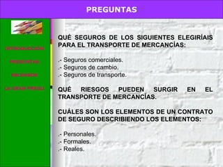 PREGUNTAS. QUÉ SEGUROS DE LOS SIGUIENTES ELEGIRÍAIS PARA EL TRANSPORTE DE MERCANCÍAS:  .- Seguros comerciales. .- Seguros de cambio. .- Seguros de transporte. QUÉ RIESGOS PUEDEN SURGIR EN EL TRANSPORTE DE MERCANCÍAS. CUÁLES SON LOS ELEMENTOS DE UN CONTRATO DE SEGURO DESCRIBIENDO LOS ELEMENTOS: .- Personales. .- Formales. .- Reales. PREGUNTAS INTRODUCCIÓN PREGUNTAS RECURSOS LA GRAN PREGUNTA 