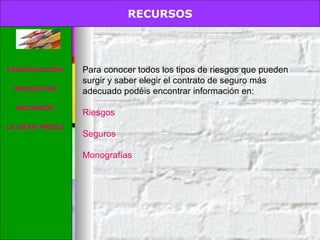 RECURSOS. Para conocer todos los tipos de riesgos que pueden surgir y saber elegir el contrato de seguro más adecuado podéis encontrar información en: Riesgos Seguros Monografías RECURSOS INTRODUCCIÓN PREGUNTAS RECURSOS LA GRAN PREGUNTA 