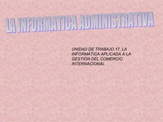 LA INFORMATICA ADMINISTRATIVA UNIDAD DE TRABAJO 17. LA INFORMÁTICA APLICADA A LA GESTIÓN DEL COMERCIO INTERNACIONAL 