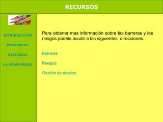 RECURSOS. Para obtener mas información sobre las barreras y los riesgos podéis acudir a las siguientes direcciones: Barreras Riesgos Gestión de riesgos RECURSOS INTRODUCCIÓN PREGUNTAS RECURSOS LA GRAN PREGUNTA