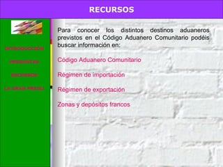 RECURSOS. Para conocer los distintos destinos aduaneros previstos en el Código Aduanero Comunitario podéis buscar información en:  Código Aduanero Comunitario Régimen de importación  Régimen de exportación Zonas y depósitos francos RECURSOS INTRODUCCIÓN PREGUNTAS RECURSOS LA GRAN PREGUNTA 