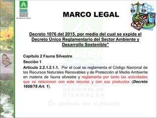 MARCO LEGAL
Decreto 1076 del 2015, por medio del cual se expide el
Decreto Único Reglamentario del Sector Ambiente y
Desarrollo Sostenible"
Capitulo 2 Fauna Silvestre
Sección 1
Artículo 2.2.1.2.1.1. Por el cual se reglamenta el Código Nacional de
los Recursos Naturales Renovables y de Protección al Medio Ambiente
en materia de fauna silvestre y reglamenta por tanto las actividades
que se relacionan con este recurso y con sus productos (Decreto
1608/78 Art. 1).
 