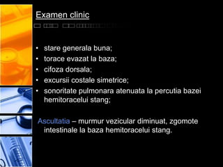 Examen clinic


•   stare generala buna;
•   torace evazat la baza;
•   cifoza dorsala;
•   excursii costale simetrice;
•   sonoritate pulmonara atenuata la percutia bazei
    hemitoracelui stang;

Ascultatia – murmur vezicular diminuat, zgomote
 intestinale la baza hemitoracelui stang.
 