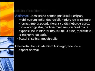 Abdomen - destins pe seama paniculului adipos,
   mobil cu respiratia, depresibil, nedureros la palpare;
   - formatiune pseudotumorala cu diametru de aprox
   3 cm in epigastru, pe linia mediana, cu tendinta la
   expansiune la efort si impulsiune la tuse, reductibila
   la manevra de taxis.
 - ficatul si splina, nepalpabile;

Declarativ: tranzit intestinal fiziologic, scaune cu
  aspect normal.
 