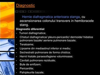 Diagnostic

     Hernie diafragmatica anterioara stanga, cu
   ascensionarea colonului transvers in hemitoracele
   stang.
Diagnostic diferential:
- Tumori diafragmatice;
- Chisturi diafragmatice/ pleuro-pericardic/ dermoide/ hidatice
   pulmonare bazale/ aeriene pulmonare bazale;
- Teratoame;
- Lipoame din mediastinul inferior si mediu;
- Sechestratii pulmonare de forma chistica;
- Hernii hiatale paraesofagiene voluminoase;
- Cavitati pulmonare reziduale;
- Bule de emfizem;
- Pericardite;
- Pahipleurite bazale;
 