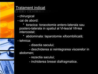 Tratament indicat

 - chirurgical
 - cai de abord:
      * toracica: toracotomie antero-laterala sau
   postero-laterala in spatiul al Vl-lea/al Vll-lea
   intercostal;
      * abdominala: laparotomie xifoombilicală;
 - tehnica:
          - disectia sacului;
          - deschiderea si reintegrarea viscerelor in
   abdomen;
          - rezectia sacului;
          - inchiderea bresei diafragmatice.
 