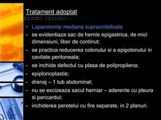 Tratament adoptat

• Laparotomie mediana supraombilicala
- se evidentiaza sac de hernie epigastrica, de mici
  dimensiuni, liber de continut;
- se practica reducerea colonului si a epipolonului in
  cavitate peritoneala;
- se inchide defectul cu plasa de polipropilena;
- epiplonoplastie;
- drenaj – 1 tub abdominal;
- nu se excizeaza sacul herniar – aderente cu pleura
  si pericardul;
- inchiderea peretelui cu fire separate, in 2 planuri.
 