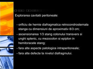 Explorarea cavitatii peritoneale:

 - orificiu de hernie diafragmatica retrocondrosternala
   stanga cu dimensiuni de aproximativ 8/3 cm;
 - ascensionarea 1/3 stang colonului transvers si
   unghi splenic, cu mezocolon si epiplon in
   hemitoracele stang;
 - fara alte aspecte patologice intraperitoneale;
 - fara alte defecte la nivelul diafragmului.
 