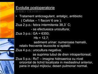Evolutie postoperatorie

• Tratament anticoagulant, antalgic, antibiotic
    ( Cefotax – 1 flacon/ 6 ore );
Ziua 2 p.o.: febra intermitenta 38,3˚ C;
             - se efectueaza urocultura;
Ziua 3 p.o.: GA = 6350;
                Hb = 12,7;
                sediment urinar: numeroase hematii,
   relativ frecvente leucocite si epitelii;
Ziua 4 p.o.: urocultura negativa;
               se suprima tubul de dren intraperitoneal;
Ziua 5 p.o.: RxT – imagine hidroaerica cu nivel
   orizontal de lichid localizata in mediastinul anterior,
   pana in etajul mijlociu; desen pulmonar normal.
 