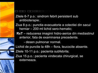 Zilele 6-7 p.o.: sindrom febril persistent sub
   antibioterapie ;
Ziua 8 p.o.: punctia evacuatorie a colectiei din sacul
   herniar – 200 ml lichid sero-hematic;
RxT – reducerea imaginii hidro-aerice din mediastinul
   anterior, fata de examinarea precedenta.
      - desen pulmonar normal.
Lichid de punctie la 48h – flora, leucocite absente.
Zilele 10-11 p.o.: pacienta subfebrila;
Ziua 15 p.o.: pacienta vindecata chirurgical, se
   externeaza.
 