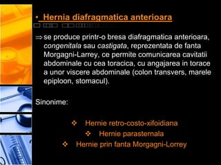 • Hernia diafragmatica anterioara

  se produce printr-o bresa diafragmatica anterioara,
  congenitala sau castigata, reprezentata de fanta
  Morgagni-Larrey, ce permite comunicarea cavitatii
  abdominale cu cea toracica, cu angajarea in torace
  a unor viscere abdominale (colon transvers, marele
  epiploon, stomacul).

Sinonime:

             Hernie retro-costo-xifoidiana
               Hernie parasternala
           Hernie prin fanta Morgagni-Lorrey
 