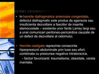 • In herniile diafragmatice anterioare congenitale,
  defectul diafragmatic este produs de agenezia sau
  insuficienta dezvoltare a fasciilor de insertie
  stemocostale – existenta unor fante Larrey largi sau
  a unei comunicari peritoneo-pericardice cauzate de
  un defect de dezvoltare al celomului.

• Herniile castigate reprezinta consecinta
  hiperpresiunii abdominale prin tuse sau efort,
  combinata cu presiunea negativa intratoracica.
    - factori favorizanti: traumatisme, obezitate, varsta
  inaintata.
 