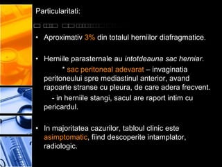 Particularitati:


• Aproximativ 3% din totalul herniilor diafragmatice.

• Herniile parasternale au intotdeauna sac herniar.
        * sac peritoneal adevarat – invaginatia
  peritoneului spre mediastinul anterior, avand
  rapoarte stranse cu pleura, de care adera frecvent.
    - in herniile stangi, sacul are raport intim cu
  pericardul.

• In majoritatea cazurilor, tabloul clinic este
  asimptomatic, fiind descoperite intamplator,
  radiologic.
 