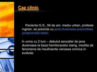 Caz clinic


   Pacienta G.S., 56 de ani, mediu urban, profesie
 inginer, se prezinta cu jena dureroasa precordiala
 postprandial tardiv.

 In urma cu 2 luni – debutul senzatiei de jena
 dureroasa la baza hemitoracelui stang, insotita de
 fenomene de insuficienta venoasa cronica in
 evolutie.
 