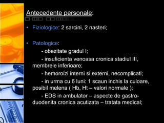 Antecedente personale:

• Fiziologice: 2 sarcini, 2 nasteri;

• Patologice:
     - obezitate gradul I;
     - insuficienta venoasa cronica stadiul III,
  membrele inferioare;
     - hemoroizi interni si externi, necomplicati;
     - in urma cu 6 luni: 1 scaun inchis la culoare,
  posibil melena ( Hb, Ht – valori normale );
     - EDS in ambulator – aspecte de gastro-
  duodenita cronica acutizata – tratata medical;
 