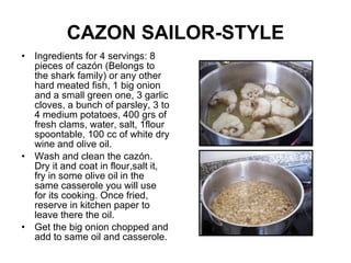 CAZON SAILOR-STYLE Ingredients for 4 servings: 8 pieces of cazón (Belongs to the shark family) or any other hard meated fish, 1 big onion and a small green one, 3 garlic cloves, a bunch of parsley, 3 to 4 medium potatoes, 400 grs of fresh clams, water, salt, 1flour spoontable, 100 cc of white dry wine and olive oil. Wash and clean the cazón. Dry it and coat in flour,salt it, fry in some olive oil in the same casserole you will use for its cooking. Once fried, reserve in kitchen paper to leave there the oil. Get the big onion chopped and add to same oil and casserole. 