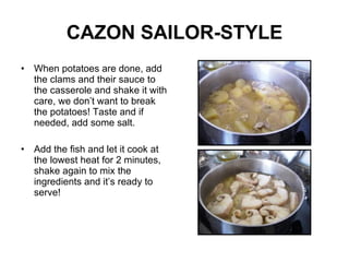CAZON SAILOR-STYLE When potatoes are done, add the clams and their sauce to the casserole and shake it with care, we don’t want to break the potatoes! Taste and if needed, add some salt. Add the fish and let it cook at the lowest heat for 2 minutes, shake again to mix the ingredients and it’s ready to serve! 
