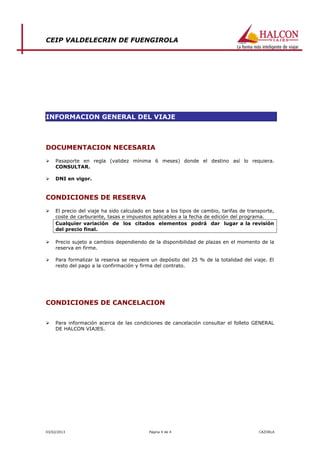 CEIP VALDELECRIN DE FUENGIROLA




INFORMACION GENERAL DEL VIAJE



DOCUMENTACION NECESARIA
    Pasaporte en regla (validez mínima 6 meses) donde el destino así lo requiera.
     CONSULTAR.

    DNI en vigor.


CONDICIONES DE RESERVA

    El precio del viaje ha sido calculado en base a los tipos de cambio, tarifas de transporte,
     coste de carburante, tasas e impuestos aplicables a la fecha de edición del programa.
     Cualquier variación de los citados elementos podrá dar lugar a la revisión
     del precio final.

    Precio sujeto a cambios dependiendo de la disponibilidad de plazas en el momento de la
     reserva en firme.

    Para formalizar la reserva se requiere un depósito del 25 % de la totalidad del viaje. El
     resto del pago a la confirmación y firma del contrato.




CONDICIONES DE CANCELACION


    Para información acerca de las condiciones de cancelación consultar el folleto GENERAL
     DE HALCON VIAJES.




03/02/2013                                 Página 4 de 4                                 CAZORLA
 