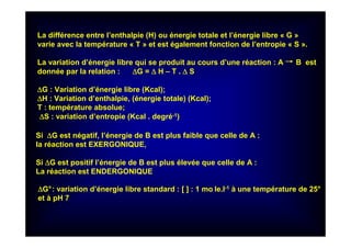 La différence entre l’enthalpie (H) ou énergie totale et l’énergie libre « G »
varie avec la température « T » et est également fonction de l’entropie « S ».
La variation d’énergie libre qui se produit au cours d’une réaction : A B est
donnée par la relation : ∆∆∆∆G = ∆∆∆∆ H – T . ∆∆∆∆ S
∆∆∆∆G : Variation d’énergie libre (Kcal);
∆∆∆∆H : Variation d’enthalpie, (énergie totale) (Kcal);
T : température absolue;
∆∆∆∆S : variation d’entropie (Kcal . degré-1)
Si ∆∆∆∆G est négatif, l’énergie de B est plus faible que celle de A :
la réaction est EXERGONIQUE,
Si ∆∆∆∆G est positif l’énergie de B est plus élevée que celle de A :
La réaction est ENDERGONIQUE
∆∆∆∆G°: variation d’énergie libre standard : [ ] : 1 mo le.l-1 à une température de 25°
et à pH 7
 