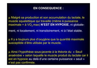 EN CONSEQUENCE :EN CONSEQUENCE :
µµ Malgré sa production et son accumulation du lactate, le
muscle squelettique qui travaille (même à puissance
maximale = à VO2 max) N’EST EN HYPOXIE, ni globale-
ment, ni localement, ni transitoirement, ni à l’état stable.
µ Il y a toujours plus d’oxygène que la quantité maximale
susceptible d’être utilisée par le muscle.
µ Ainsi l’hypothèse sous-jacente à la théorie du « Seuil
anaérobie » selon laquelle le muscle produit du lactate car il
est en hypoxie au delà d’une certaine puissance « seuil »
n’est pas confirmée.
 