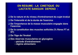EN RESUME : LA CINETIQUE DU
LACTATE SANGUIN DEPEND :
De la nature et du niveau d'entraDe la nature et du niveau d'entraîînement du sujetnement du sujet éévaluvaluéé
De l'intensitDe l'intensitéé et de la duret de la duréée de l'exercicee de l'exercice
De l'importance de la masse musculaire engagDe l'importance de la masse musculaire engagéée danse dans
l'exercicel'exercice
De la constitution des muscles sollicitDe la constitution des muscles sollicitéés (% fibres FT ets (% fibres FT et
ST)ST)
De l'âge de l'De l'âge de l'éévaluvaluéé
Des rDes rééserves musculaires en glycogserves musculaires en glycogèènene
-- ppéériode d'entrariode d'entraîînementnement
-- rréégime alimentairegime alimentaire
 