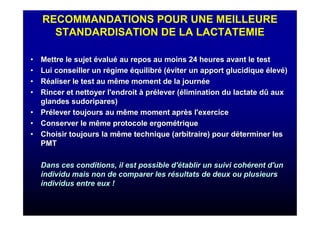 RECOMMANDATIONS POUR UNE MEILLEURE
STANDARDISATION DE LA LACTATEMIE
•• Mettre le sujetMettre le sujet éévaluvaluéé au repos au moins 24 heures avant le testau repos au moins 24 heures avant le test
•• Lui conseiller un rLui conseiller un réégimegime ééquilibrquilibréé ((ééviter un apport glucidiqueviter un apport glucidique éélevlevéé))
•• RRééaliser le test au même moment de la journaliser le test au même moment de la journééee
•• Rincer et nettoyer l'endroitRincer et nettoyer l'endroit àà prpréélever (lever (éélimination du lactate dlimination du lactate dûû auxaux
glandes sudoripares)glandes sudoripares)
•• PrPréélever toujours au même moment aprlever toujours au même moment aprèès l'exercices l'exercice
•• Conserver le même protocole ergomConserver le même protocole ergoméétriquetrique
•• Choisir toujours la même technique (arbitraire) pour dChoisir toujours la même technique (arbitraire) pour dééterminer lesterminer les
PMTPMT
Dans ces conditions, il est possible d'Dans ces conditions, il est possible d'éétablir un suivi cohtablir un suivi cohéérent d'unrent d'un
individu mais non de comparer les rindividu mais non de comparer les réésultats de deux ou plusieurssultats de deux ou plusieurs
individus entre eux !individus entre eux !
 