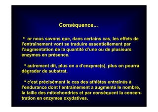 Conséquence...
hhhh or nous savons que, dans certains cas, les effets de
l’entraînement vont se traduire essentiellement par
l’augmentation de la quantité d’une ou de plusieurs
enzymes en présence.
hhhhautrement dit, plus on a d’enzyme(s), plus on pourra
dégrader de substrat.
hhhhc’est précisément le cas des athlètes entraînés à
l’endurance dont l’entraînement a augmenté le nombre,
la taille des mitochondries et par conséquent la concen-
tration en enzymes oxydatives.
 