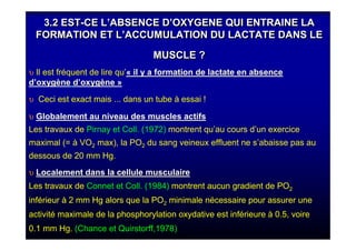 3.2 EST-CE L’ABSENCE D’OXYGENE QUI ENTRAINE LA
FORMATION ET L’ACCUMULATION DU LACTATE DANS LE
MUSCLE ?
3.2 EST-CE L’ABSENCE D’OXYGENE QUI ENTRAINE LA
FORMATION ET L’ACCUMULATION DU LACTATE DANS LE
MUSCLE ?
υ Il est fréquent de lire qu’« il y a formation de lactate en absence
d’oxygène d’oxygène »
υ Ceci est exact mais ... dans un tube à essai !
υ Globalement au niveau des muscles actifsGlobalement au niveau des muscles actifs
Les travaux de Pirnay et Coll. (1972) montrent qu’au cours d’un exercice
maximal (= à VO2 max), la PO2 du sang veineux effluent ne s’abaisse pas au
dessous de 20 mm Hg.
υ Localement dans la cellule musculaireLocalement dans la cellule musculaire
Les travaux de Connet et Coll. (1984) montrent aucun gradient de PO2
inférieur à 2 mm Hg alors que la PO2 minimale nécessaire pour assurer une
activité maximale de la phosphorylation oxydative est inférieure à 0.5, voire
0.1 mm Hg. (Chance et Quirstorff,1978)
 