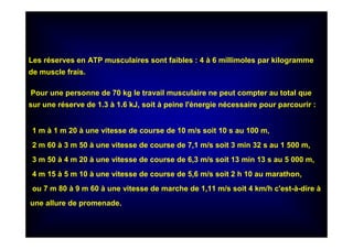 Les réserves en ATP musculaires sont faibles : 4 à 6 millimoles par kilogramme
de muscle frais.
Pour une personne de 70 kg le travail musculaire ne peut compter au total que
sur une réserve de 1.3 à 1.6 kJ, soit à peine l'énergie nécessaire pour parcourir :
1 m à 1 m 20 à une vitesse de course de 10 m/s soit 10 s au 100 m,
2 m 60 à 3 m 50 à une vitesse de course de 7,1 m/s soit 3 min 32 s au 1 500 m,
3 m 50 à 4 m 20 à une vitesse de course de 6,3 m/s soit 13 min 13 s au 5 000 m,
4 m 15 à 5 m 10 à une vitesse de course de 5,6 m/s soit 2 h 10 au marathon,
ou 7 m 80 à 9 m 60 à une vitesse de marche de 1,11 m/s soit 4 km/h c'est-à-dire à
une allure de promenade.
 