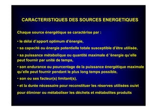 CARACTERISTIQUES DES SOURCES ENERGETIQUES
Chaque source énergétique se caractérise par :
• le délai d’apport optimum d’énergie,
• sa capacité ou énergie potentielle totale susceptible d’être utilisée,
• sa puissance métabolique ou quantité maximale d ’énergie qu’elle
peut fournir par unité de temps,
• son endurance ou pourcentage de la puissance énergétique maximale
qu’elle peut fournir pendant le plus long temps possible,
• son ou ses facteur(s) limitant(s),
• et la durée nécessaire pour reconstituer les réserves utilisées ou/et
pour éliminer ou métaboliser les déchets et métabolites produits
 