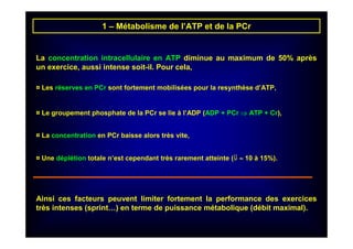 1 – Métabolisme de l’ATP et de la PCr
La concentration intracellulaire en ATP diminue au maximum de 50% après
un exercice, aussi intense soit-il. Pour cela,
¤ Les réserves en PCr sont fortement mobilisées pour la resynthèse d’ATP,
¤ Le groupement phosphate de la PCr se lie à l’ADP (ADP + PCr ⇒⇒⇒⇒ ATP + Cr),
¤ La concentration en PCr baisse alors très vite,
¤ Une déplétion totale n’est cependant très rarement atteinte (⇓⇓⇓⇓ ≈≈≈≈ 10 à 15%).
Ainsi ces facteurs peuvent limiter fortement la performance des exercices
très intenses (sprint…) en terme de puissance métabolique (débit maximal).
 